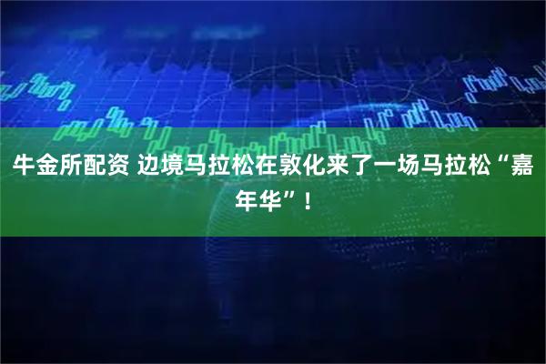 牛金所配资 边境马拉松在敦化来了一场马拉松“嘉年华”！