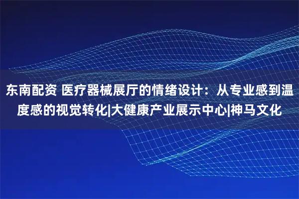 东南配资 医疗器械展厅的情绪设计：从专业感到温度感的视觉转化|大健康产业展示中心|神马文化