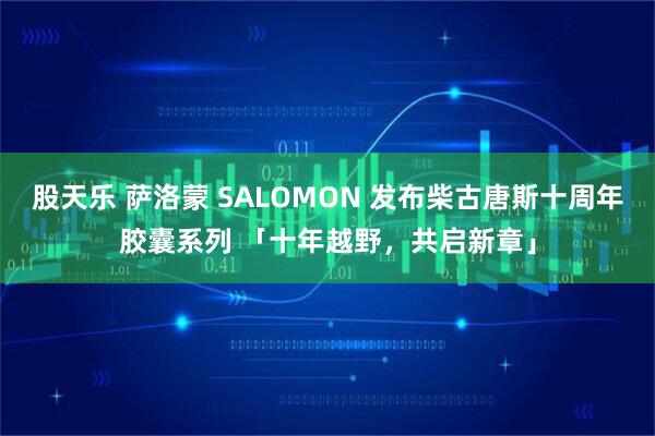 股天乐 萨洛蒙 SALOMON 发布柴古唐斯十周年胶囊系列 「十年越野，共启新章」