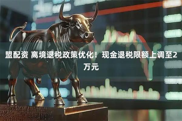 盟配资 离境退税政策优化！现金退税限额上调至2万元