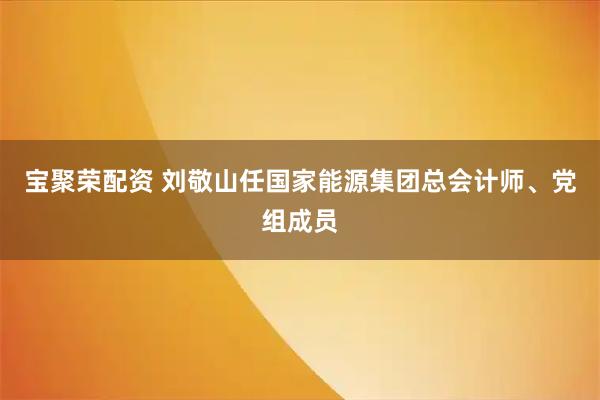 宝聚荣配资 刘敬山任国家能源集团总会计师、党组成员