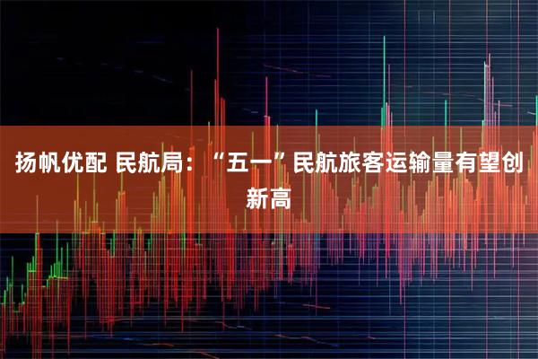 扬帆优配 民航局：“五一”民航旅客运输量有望创新高