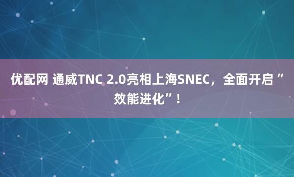优配网 通威TNC 2.0亮相上海SNEC，全面开启“效能进化”！