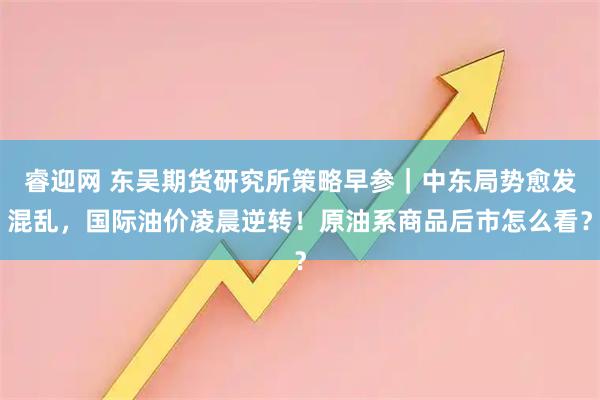 睿迎网 东吴期货研究所策略早参｜中东局势愈发混乱，国际油价凌晨逆转！原油系商品后市怎么看？
