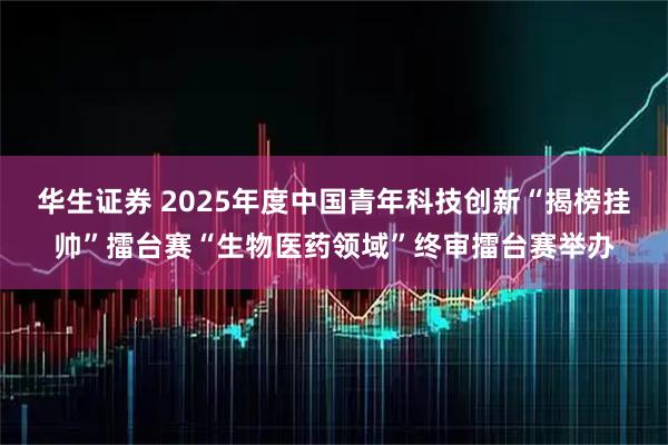 华生证券 2025年度中国青年科技创新“揭榜挂帅”擂台赛“生物医药领域”终审擂台赛举办
