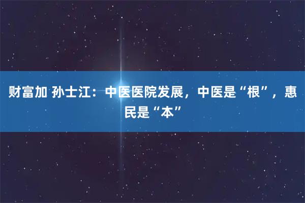 财富加 孙士江：中医医院发展，中医是“根”，惠民是“本”