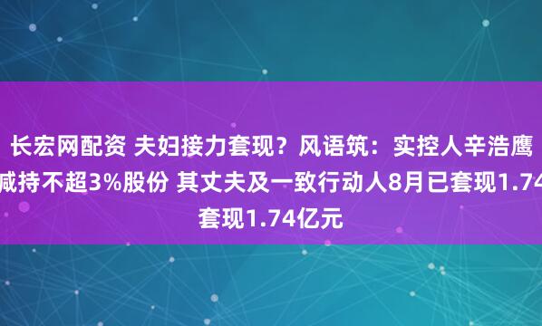 长宏网配资 夫妇接力套现？风语筑：实控人辛浩鹰计划减持不超3%股份 其丈夫及一致行动人8月已套现1.74亿元