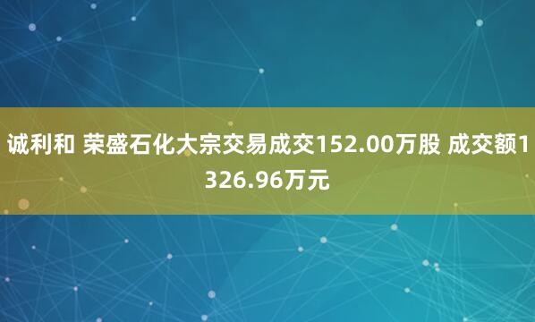 诚利和 荣盛石化大宗交易成交152.00万股 成交额1326.96万元
