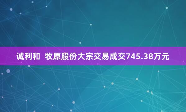 诚利和  牧原股份大宗交易成交745.38万元