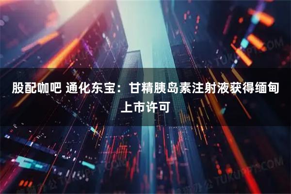 股配咖吧 通化东宝：甘精胰岛素注射液获得缅甸上市许可