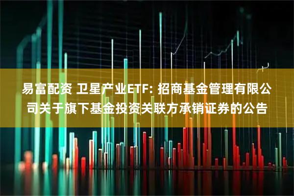 易富配资 卫星产业ETF: 招商基金管理有限公司关于旗下基金投资关联方承销证券的公告