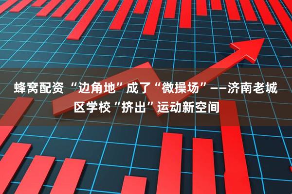蜂窝配资 “边角地”成了“微操场”——济南老城区学校“挤出”运动新空间