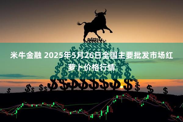 米牛金融 2025年5月26日全国主要批发市场红萝卜价格行情