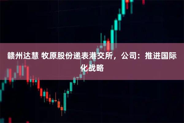 赣州达慧 牧原股份递表港交所，公司：推进国际化战略