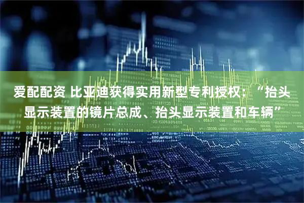 爱配配资 比亚迪获得实用新型专利授权：“抬头显示装置的镜片总成、抬头显示装置和车辆”