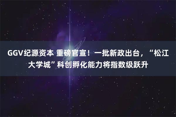 GGV纪源资本 重磅官宣！一批新政出台，“松江大学城”科创孵化能力将指数级跃升