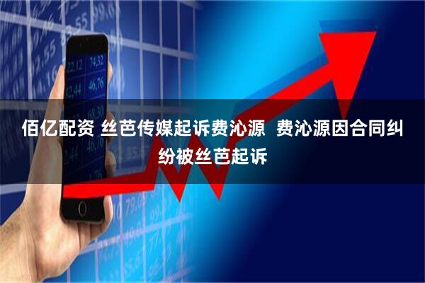 佰亿配资 丝芭传媒起诉费沁源  费沁源因合同纠纷被丝芭起诉