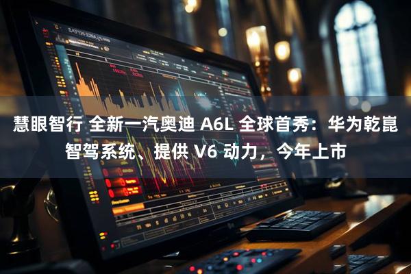 慧眼智行 全新一汽奥迪 A6L 全球首秀：华为乾崑智驾系统、提供 V6 动力，今年上市