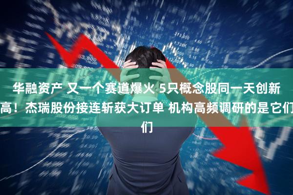 华融资产 又一个赛道爆火 5只概念股同一天创新高！杰瑞股份接连斩获大订单 机构高频调研的是它们