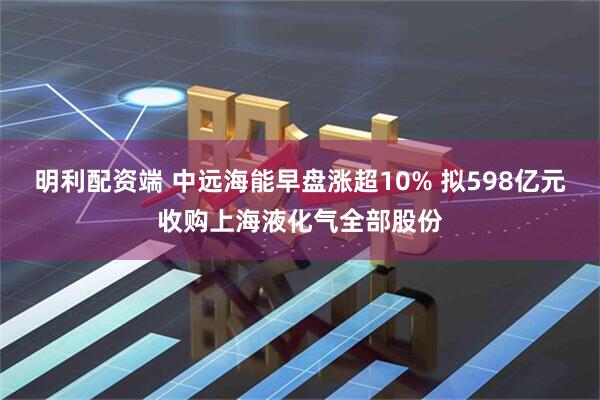 明利配资端 中远海能早盘涨超10% 拟598亿元收购上海液化气全部股份