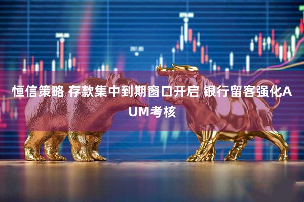 恒信策略 存款集中到期窗口开启 银行留客强化AUM考核
